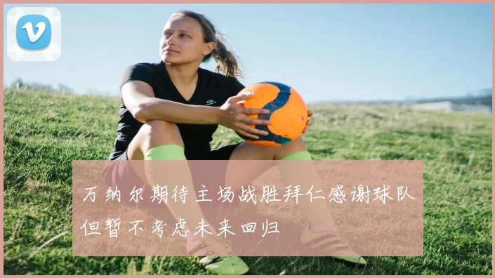 万纳尔期待主场战胜拜仁感谢球队但暂不考虑未来回归