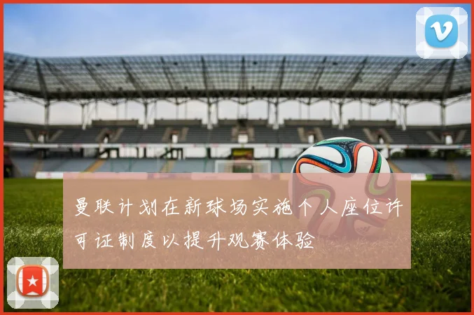 曼联计划在新球场实施个人座位许可证制度以提升观赛体验