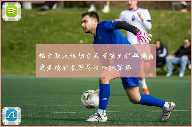 帕尔默庆祝切尔西百场里程碑期待更多精彩表现尽快回归赛场
