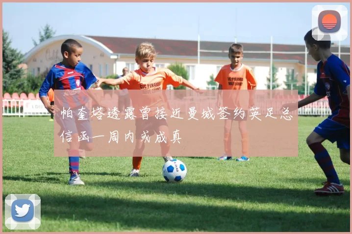 帕奎塔透露曾接近曼城签约英足总信函一周内或成真