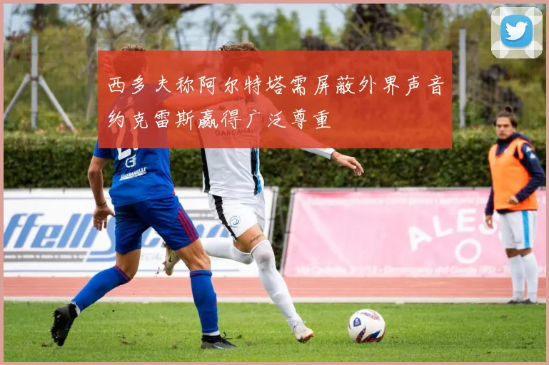 西多夫称阿尔特塔需屏蔽外界声音约克雷斯赢得广泛尊重