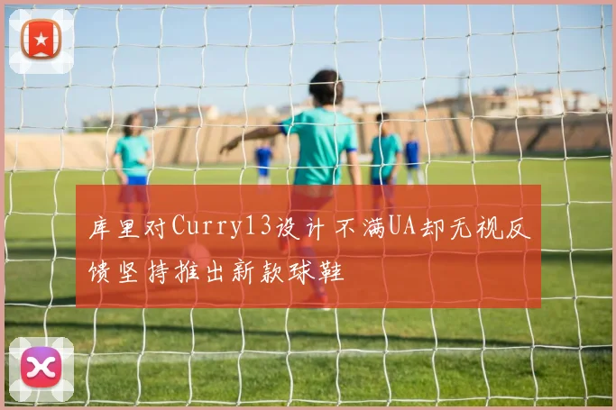 库里对Curry13设计不满UA却无视反馈坚持推出新款球鞋
