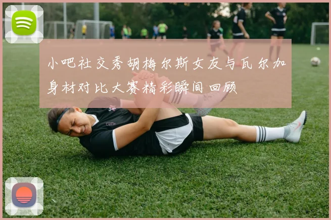 小吧社交秀胡梅尔斯女友与瓦尔加身材对比大赛精彩瞬间回顾