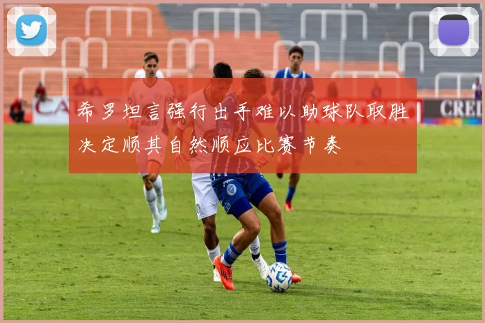 希罗坦言强行出手难以助球队取胜决定顺其自然顺应比赛节奏