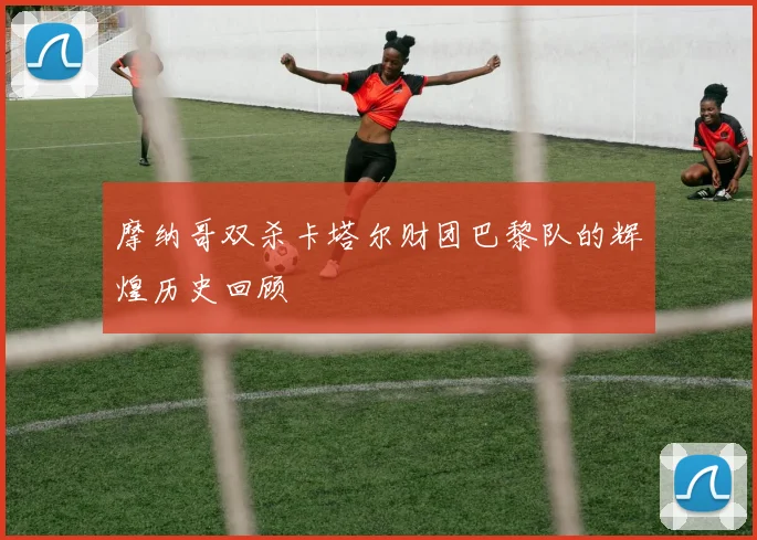 摩纳哥双杀卡塔尔财团巴黎队的辉煌历史回顾