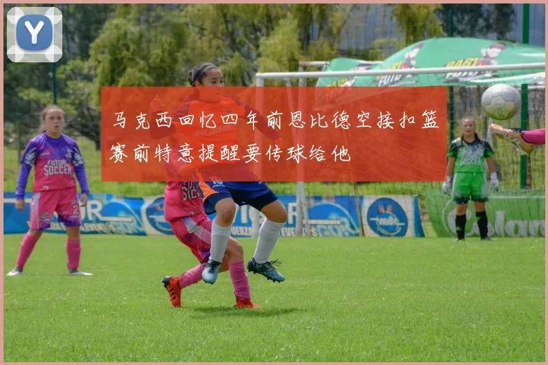 马克西回忆四年前恩比德空接扣篮赛前特意提醒要传球给他
