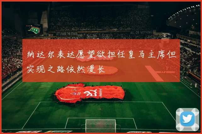 纳达尔表达愿望欲担任皇马主席但实现之路依然漫长