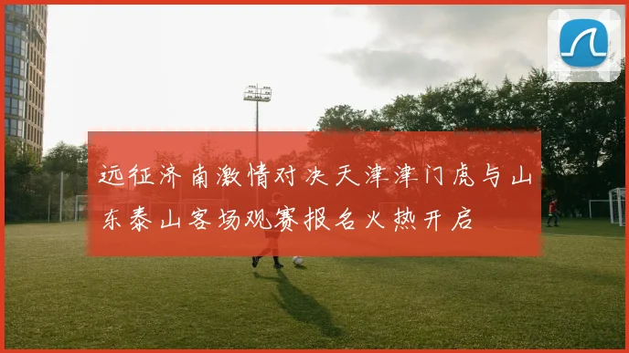 远征济南激情对决天津津门虎与山东泰山客场观赛报名火热开启