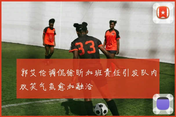 郭艾伦调侃徐昕加班责任引发队内欢笑气氛愈加融洽