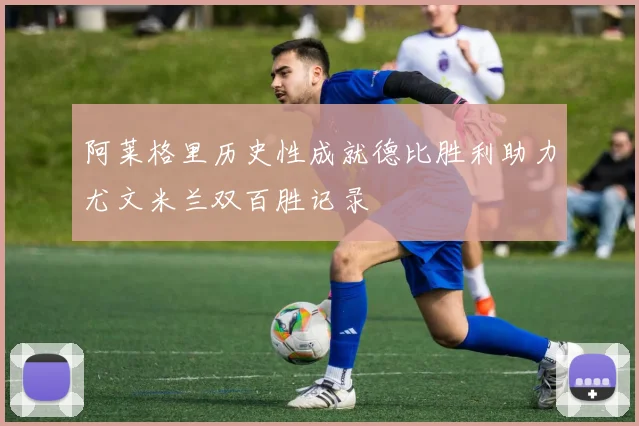 阿莱格里历史性成就德比胜利助力尤文米兰双百胜记录