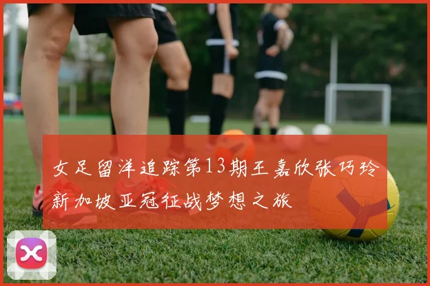 女足留洋追踪第13期王嘉欣张巧玲新加坡亚冠征战梦想之旅