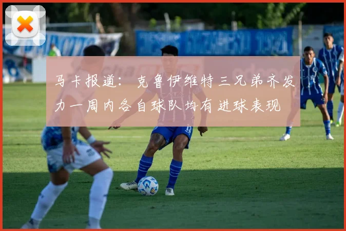 马卡报道：克鲁伊维特三兄弟齐发力一周内各自球队均有进球表现