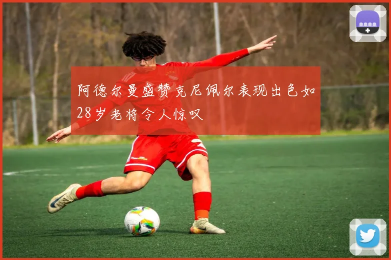 阿德尔曼盛赞克尼佩尔表现出色如28岁老将令人惊叹