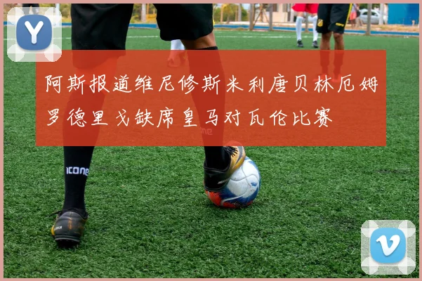阿斯报道维尼修斯米利唐贝林厄姆罗德里戈缺席皇马对瓦伦比赛