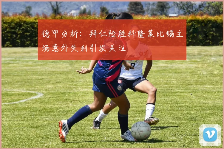 德甲分析：拜仁险胜科隆莱比锡主场意外失利引发关注