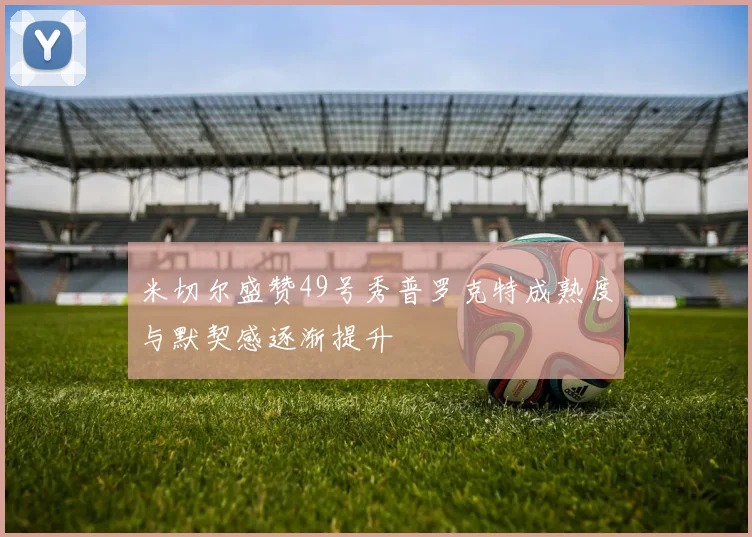 米切尔盛赞49号秀普罗克特成熟度与默契感逐渐提升