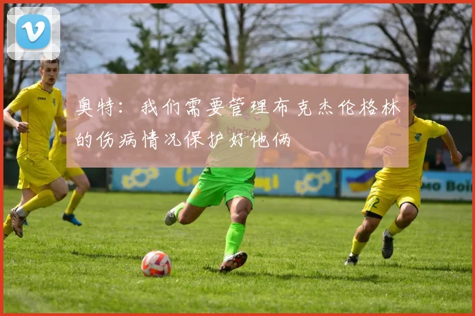 奥特：我们需要管理布克杰伦格林的伤病情况保护好他俩