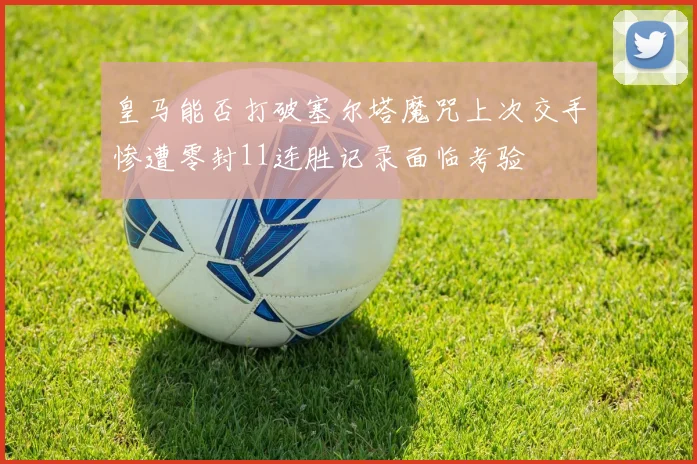 皇马能否打破塞尔塔魔咒上次交手惨遭零封11连胜记录面临考验