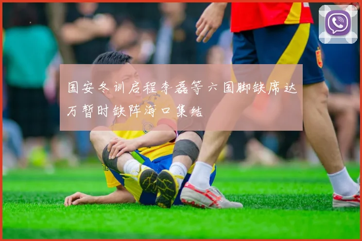 国安冬训启程李磊等六国脚缺席达万暂时缺阵海口集结