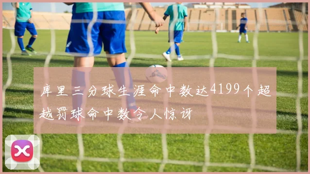 库里三分球生涯命中数达4199个超越罚球命中数令人惊讶