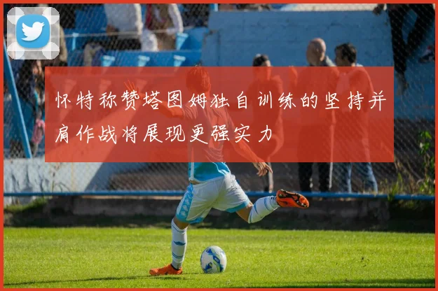 怀特称赞塔图姆独自训练的坚持并肩作战将展现更强实力