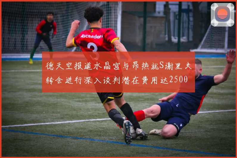 德天空报道水晶宫与昂热就S谢里夫转会进行深入谈判潜在费用达2500万欧元