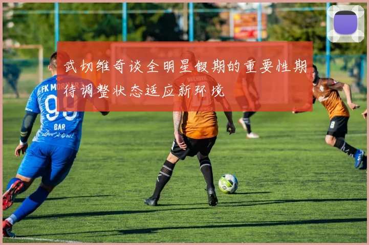 武切维奇谈全明星假期的重要性期待调整状态适应新环境