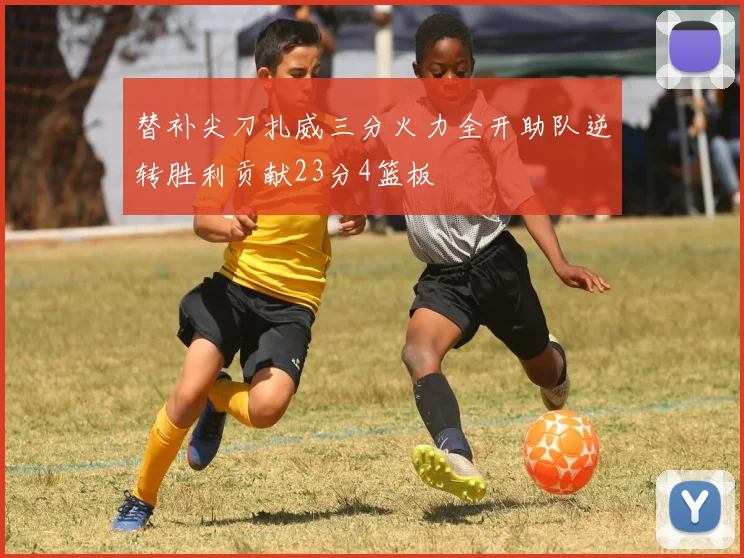 替补尖刀扎威三分火力全开助队逆转胜利贡献23分4篮板