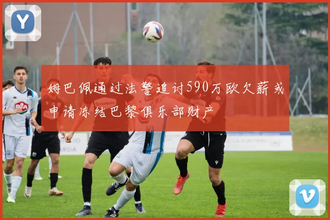 姆巴佩通过法警追讨590万欧欠薪或申请冻结巴黎俱乐部财产