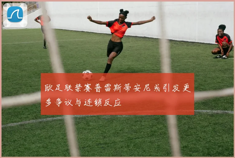 欧足联禁赛普雷斯蒂安尼或引发更多争议与连锁反应
