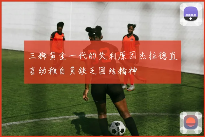 三狮黄金一代的失利原因杰拉德直言幼稚自负缺乏团结精神