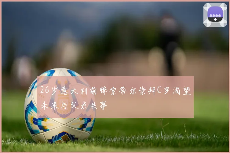 26岁意大利前锋索蒂尔崇拜C罗渴望未来与父亲共事