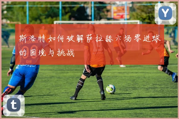 斯洛特如何破解萨拉赫六场零进球的困境与挑战