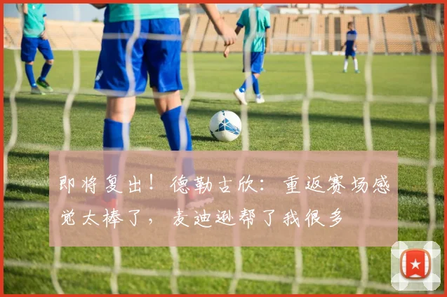即将复出！德勒古欣：重返赛场感觉太棒了，麦迪逊帮了我很多