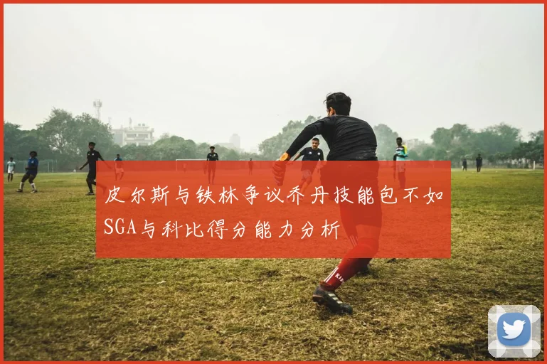 皮尔斯与铁林争议乔丹技能包不如SGA与科比得分能力分析