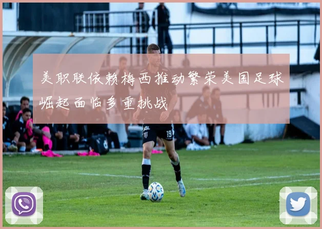 美职联依赖梅西推动繁荣美国足球崛起面临多重挑战