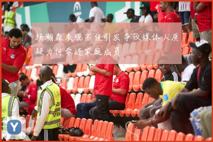 杨瀚森表现不佳引发争议媒体人质疑为何牵连家庭成员
