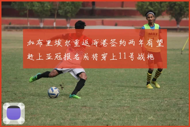 加布里埃尔重返海港签约两年有望赶上亚冠报名或将穿上11号战袍