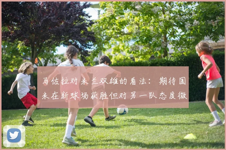 马佐拉对米兰双雄的看法：期待国米在新球场获胜但对另一队态度微妙