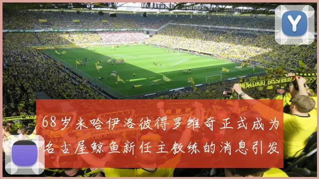 68岁米哈伊洛彼得罗维奇正式成为名古屋鲸鱼新任主教练的消息引发关注